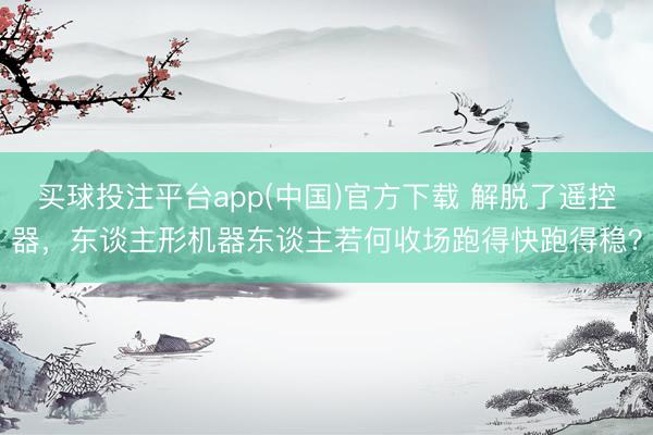 买球投注平台app(中国)官方下载 解脱了遥控器，东谈主形机器东谈主若何收场跑得快跑得稳？