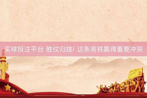 买球投注平台 胜仗归拢! 这条高铁赢得重要冲突