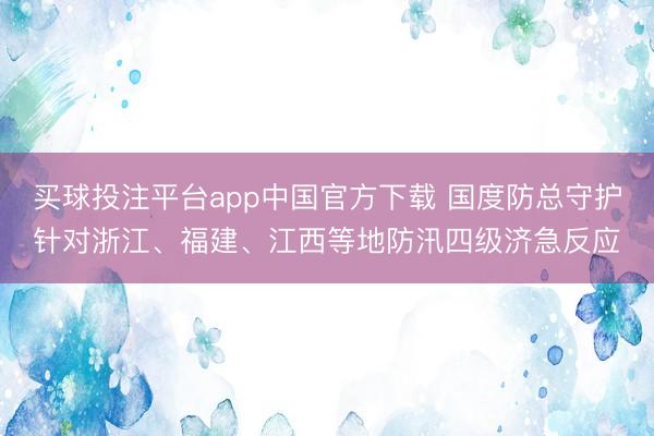 买球投注平台app中国官方下载 国度防总守护针对浙江、福建、江西等地防汛四级济急反应