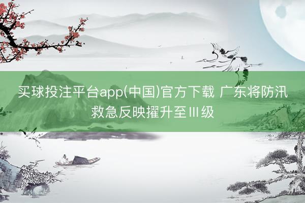 买球投注平台app(中国)官方下载 广东将防汛救急反映擢升至Ⅲ级