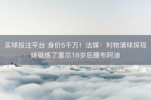 买球投注平台 身价5千万！法媒：利物浦球探现场锻练了里尔18岁后腰布阿迪