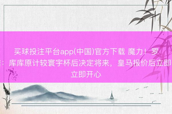 买球投注平台app(中国)官方下载 魔力！罗马诺：库库原计较寰宇杯后决定将来，皇马报价后立即开心