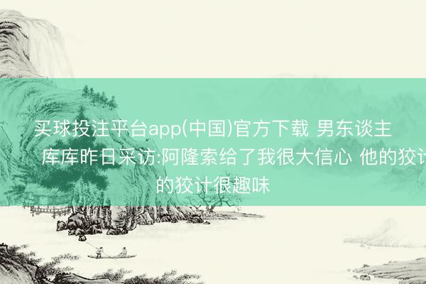 买球投注平台app(中国)官方下载 男东谈主的嘴😂库库昨日采访:阿隆索给了我很大信心 他的狡计很趣味