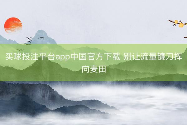 买球投注平台app中国官方下载 别让流量镰刀挥向麦田