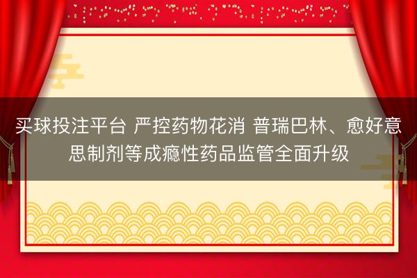 买球投注平台 严控药物花消 普瑞巴林、愈好意思制剂等成瘾性药品监管全面升级