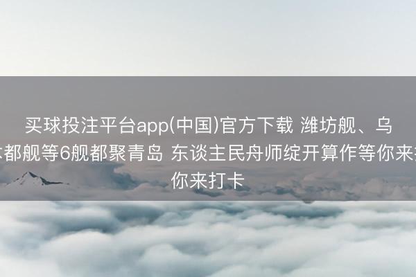 买球投注平台app(中国)官方下载 潍坊舰、乌鲁木都舰等6舰都聚青岛 东谈主民舟师绽开算作等你来打卡