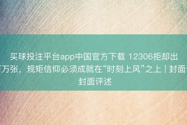 买球投注平台app中国官方下载 12306拒却出票百万张,规矩信仰必须成就在“时刻上风”之上 | 封面评述