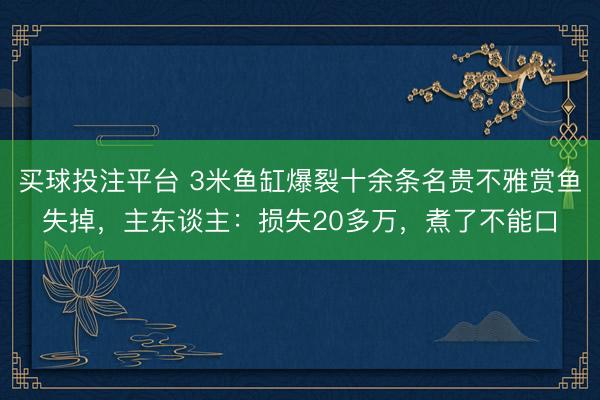买球投注平台 3米鱼缸爆裂十余条名贵不雅赏鱼失掉，主东谈主：损失20多万，煮了不能口