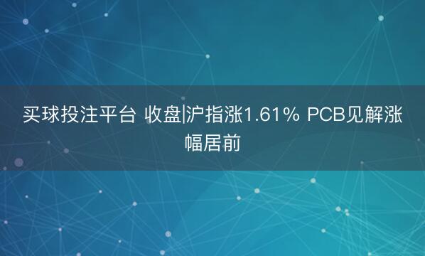 买球投注平台 收盘|沪指涨1.61% PCB见解涨幅居前