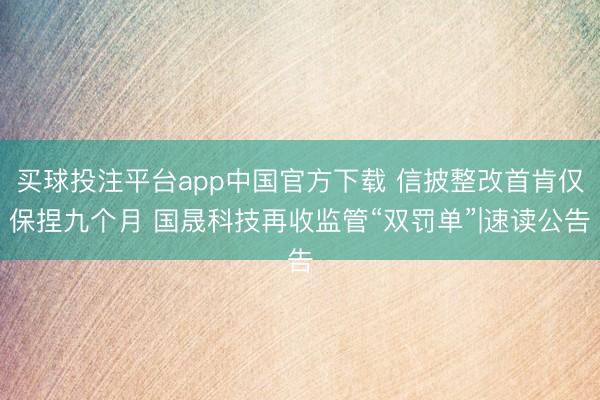 买球投注平台app中国官方下载 信披整改首肯仅保捏九个月 国晟科技再收监管“双罚单”|速读公告