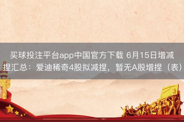 买球投注平台app中国官方下载 6月15日增减捏汇总:爱迪稀奇4股拟减捏,暂无A股增捏(表)