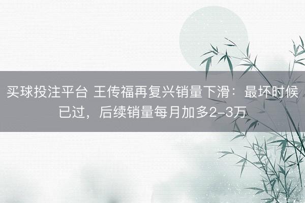 买球投注平台 王传福再复兴销量下滑：最坏时候已过，后续销量每月加多2-3万