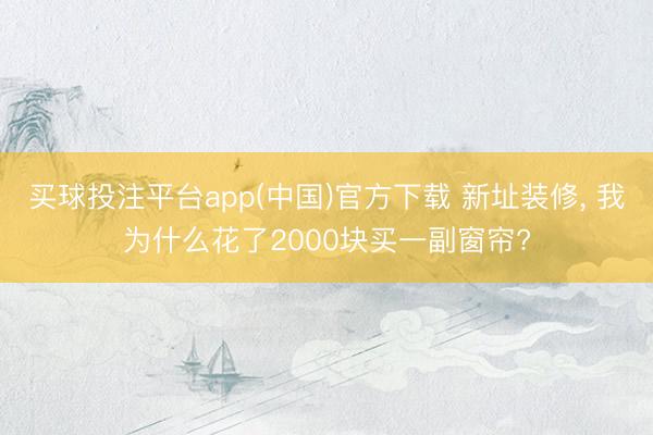 买球投注平台app(中国)官方下载 新址装修， 我为什么花了2000块买一副窗帘?
