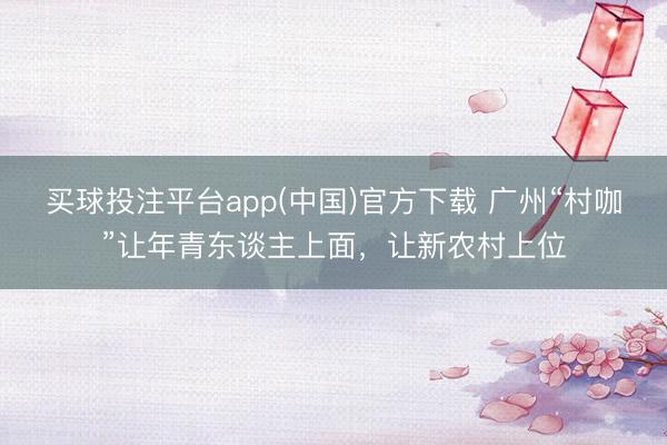 买球投注平台app(中国)官方下载 广州“村咖”让年青东谈主上面，让新农村上位