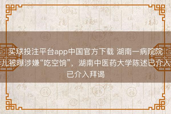 买球投注平台app中国官方下载 湖南一病院院长男儿被曝涉嫌“吃空饷”，湖南中医药大学陈述已介入拜谒