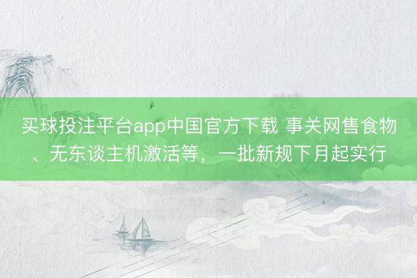 买球投注平台app中国官方下载 事关网售食物、无东谈主机激活等，一批新规下月起实行
