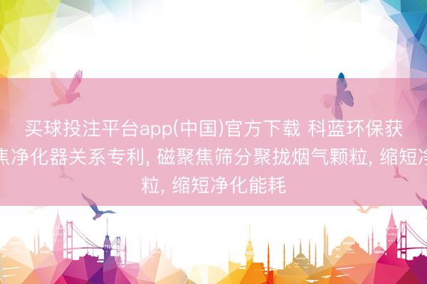 买球投注平台app(中国)官方下载 科蓝环保获得磁聚焦净化器关系专利， 磁聚焦筛分聚拢烟气颗粒， 缩短净化能耗