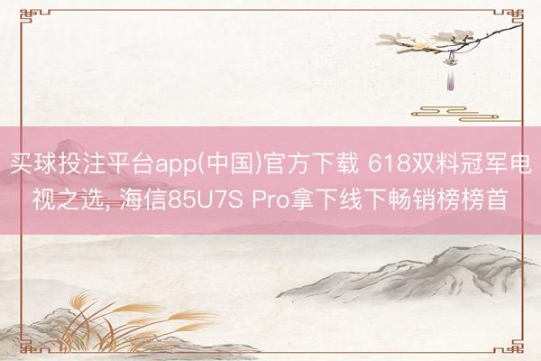 买球投注平台app(中国)官方下载 618双料冠军电视之选， 海信85U7S Pro拿下线下畅销榜榜首