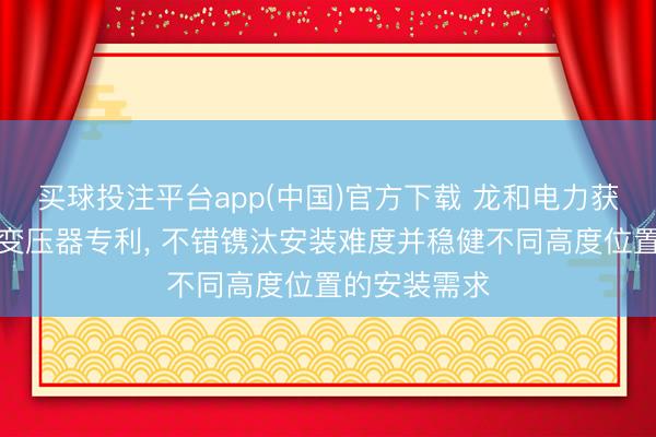 买球投注平台app(中国)官方下载 龙和电力获取一种干式变压器专利， 不错镌汰安装难度并稳健不同高度位置的安装需求