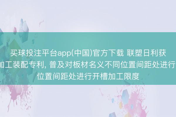 买球投注平台app(中国)官方下载 联塑日利获得板材v槽线加工装配专利， 普及对板材名义不同位置间距处进行开槽加工限度