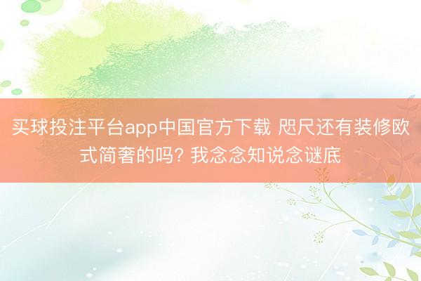 买球投注平台app中国官方下载 咫尺还有装修欧式简奢的吗? 我念念知说念谜底