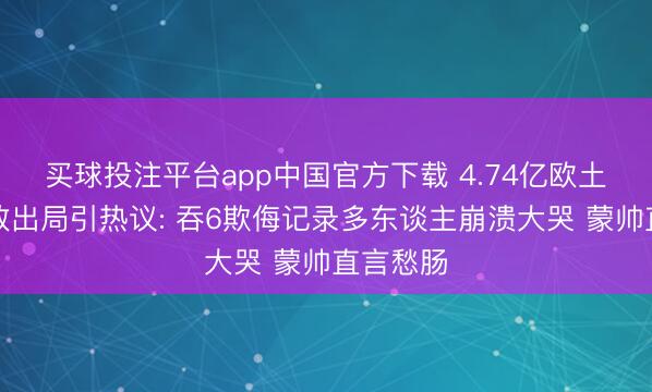 买球投注平台app中国官方下载 4.74亿欧土耳其连败出局引热议: 吞6欺侮记录多东谈主崩溃大哭 蒙帅直言愁肠