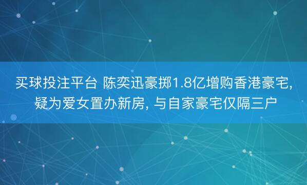 买球投注平台 陈奕迅豪掷1.8亿增购香港豪宅， 疑为爱女置办新房， 与自家豪宅仅隔三户