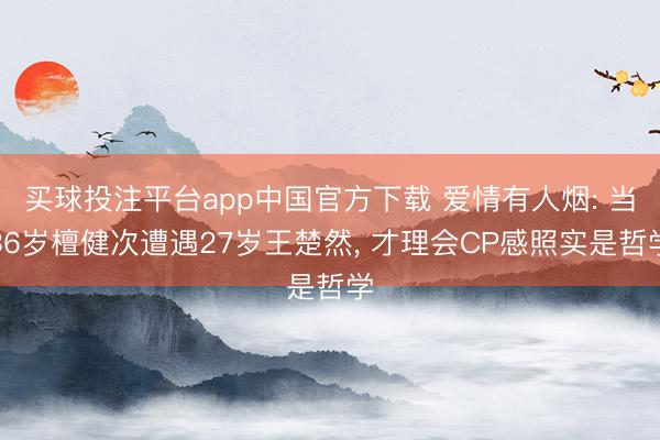 买球投注平台app中国官方下载 爱情有人烟: 当36岁檀健次遭遇27岁王楚然， 才理会CP感照实是哲学