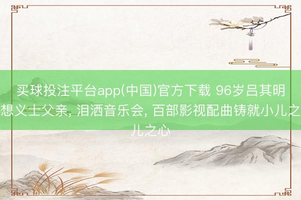 买球投注平台app(中国)官方下载 96岁吕其明缅想义士父亲， 泪洒音乐会， 百部影视配曲铸就小儿之心