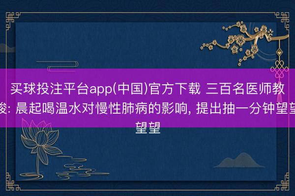 买球投注平台app(中国)官方下载 三百名医师教唆: 晨起喝温水对慢性肺病的影响, 提出抽一分钟望望