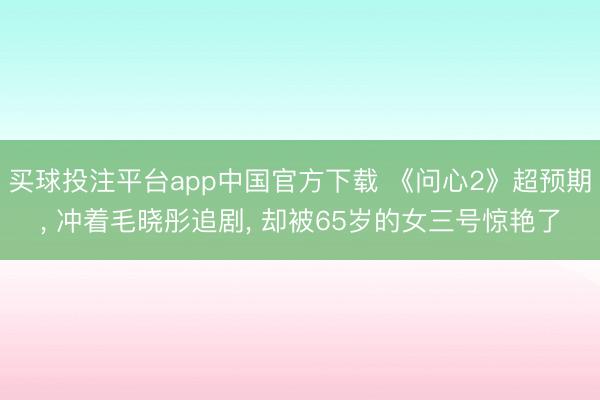 买球投注平台app中国官方下载 《问心2》超预期, 冲着毛晓彤追剧, 却被65岁的女三号惊艳了