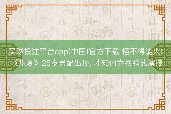 买球投注平台app(中国)官方下载 怪不得能火! 《炽夏》25岁男配出场, 才知何为换脸式演技